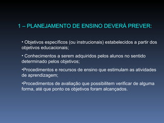 1 – PLANEJAMENTO DE ENSINO DEVERÁ PREVER: Objetivos específicos (ou instrucionais) estabelecidos a partir dos objetivos educacionais; Conhecimentos a serem adquiridos pelos alunos no sentido determinado pelos objetivos; Procedimentos e recursos de ensino que estimulam as atividades de aprendizagem; Procedimentos de avaliação que possibilitem verificar de alguma forma, até que ponto os objetivos foram alcançados. 