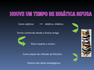 HOUVE UM TEMPO DE DIDÁTICA DIFUSA Como adjetivo didático, didática  Termo conhecido desde a Grécia antiga  Dizia respeito a ensino. Como objeto de reflexão de filósofos  História das ideias pedagógicas. 