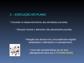 C – EXECUÇÃO DO PLANO Consiste no desenvolvimento das atividades previstas. Sempre haverá o elemento não plenamente previsto. Reação dos alunos e/ou circunstâncias exigirão adaptações e alterações no planejamento. Uma das características de um bom planejamento deve ser a  FLEXIBILIDADE . 