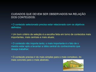 CUIDADOS QUE DEVEM SER OBSERVADOS NA RELAÇÃO DOS CONTEÚDOS: O conteúdo selecionado precisa estar relacionado com os objetivos definidos;  Um bom critério de seleção é a escolha feita em torno de conteúdos mais importantes, mais centrais e mais atuais; O conteúdo não importa tanto; o mais importante é o fato de o mestre estar apto a levantar a idéia central do conhecimento que deseja trabalhar; O conteúdo precisa ir do mais simples para o mais complexo, do mais concreto para o mais abstrato. 