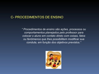 C- PROCEDIMENTOS DE ENSINO “  Procedimentos de ensino são ações, processos ou comportamentos planejados pelo professor para colocar o aluno em contato direto com coisas, fatos ou fenômenos que lhes possibilitem modificar sua conduta, em função dos objetivos previstos.” 