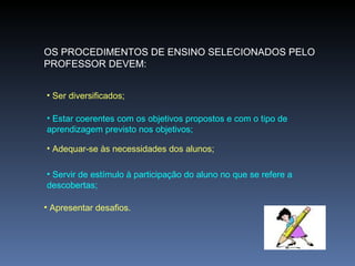 OS PROCEDIMENTOS DE ENSINO SELECIONADOS PELO PROFESSOR DEVEM: Ser diversificados; Estar coerentes com os objetivos propostos e com o tipo de aprendizagem previsto nos objetivos; Adequar-se às necessidades dos alunos; Servir de estímulo à participação do aluno no que se refere a descobertas; Apresentar desafios. 