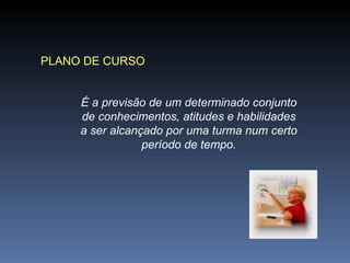 PLANO DE CURSO É a previsão de um determinado conjunto de conhecimentos, atitudes e habilidades a ser alcançado por uma turma num certo período de tempo. 