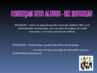 CONHEÇAM SEUS ALUNOS - DIZ ROUSSEAU ROUSSEAU – Autor da segunda grande revolução didática. Não é um sistematizador da educação, mas sua obra dá origem, de modo marcante, a um novo conceito de infância. PESTALOZZI – Empreendeu a prática das ideias de Rousseau. - Em seus escritos e atuação dá dimensões sociais à problemática educacional. 