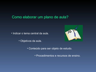 Como elaborar um plano de aula? Indicar o tema central da aula. Objetivos da aula. Conteúdo para ser objeto de estudo. Procedimentos e recursos de ensino. 