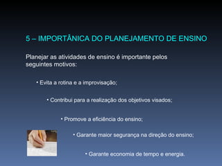 5 – IMPORTÂNICA DO PLANEJAMENTO DE ENSINO Planejar as atividades de ensino é importante pelos seguintes motivos: Evita a rotina e a improvisação; Contribui para a realização dos objetivos visados; Promove a eficiência do ensino; Garante maior segurança na direção do ensino; Garante economia de tempo e energia. 