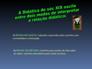 A Didática do séc XIX oscila  entre dois modos de interpretar  a relação didática: A)  ÊNFASE NO SUJEITO:  Induzido a aprender pelo caminho com curiosidades e motivação. B)  ÊNFASE DO MÉTODO:   Caminho que conduz do não-saber ao saber, caminho descoberto pela razão humana. 