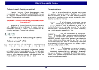 ROBERTO OLIVEIRA CUNHA


Teclado Português (Padrão Internacional)                              Teclas de digitação

      Teclado Português (Padrão Internacional) é bem                        São as teclas alfanuméricas normais, encontradas
menos usado que o Teclado Português (ABNT2), mas, ca-                 em qualquer máquina de escrever. Englobam as 04 fileiras
so o digitador venha a utilizá-lo, não deverá encontrar pro-          básicas do teclado, de A a Z e de 0 a 9, além dos símbolos
blemas. A adaptação é muito rápida.                                   e caracteres especiais, como o famoso arroba (@), utiliza-
                                                                      díssimo no ambiente Internet.
Onde está a cedilha (ç) no Teclado Português (Padrão
                   Internacional)?                                                        É a tecla usada para avançar marcas
                                                                                    de tabulação. Sua função mais utilizada é de-
       A cedilha, no Teclado Português (Padrão Internacio-                          marcar o início do parágrafo. A tecla Tab é
nal) é digitado por uma combinação de teclas: digite nor-             muito útil, também, para avançar campos. Por exemplo,
malmente a apóstrofe (‘) e, logo a seguir, digite a letra “C”.        saltando para a próxima célula de uma tabela. Para retor-
A cedilha aparecerá. Portanto, não esqueça:                           nar à célula anterior, usa-se Shift + Tab.

                                                                                        Tecla de acionamento de maiúsculas.
                                                                                  Atenção! A Caps Lock acionada (luz indicadora
                                                                                  acesa) mantém todo o texto em maiúsculo. No-
    Uma visão geral do Teclado Português (ABNT2)                      vamente, atenção! A Caps Lock acionada não habilita os
                                                                      sinais gráficos secundários (aqueles que ficam em cima
Teclas de funções (F1 a F12)                                          dos números na quarta fileira ou em teclas de acentuação
                                                                      e pontuação). Para digitá-los, mesmo com a Caps Lock a-
                                                                      cionada, você precisará do Shift.

                                                                                           Tecla usada, normalmente, para gra-
       São as teclas para funções operacionais. Servem                              farem iniciais em maiúsculas (mantendo
para agilizar determinadas operações. Por exemplo, para                             pressionada Shift e apertando a tecla da le-
acessar a ajuda de determinados programas (F1) ou para                tra que se deseja em maiúscula). Com Shift, como expli-
repetir o último fragmento digitado (F4). Estas teclas são            camos, você também digita os sinais gráficos secundários
muito usadas em conjunto com Ctrl, Alt e Shift.                       e de acentuação e pontuação.




                                                                 10
                                                                 10
 