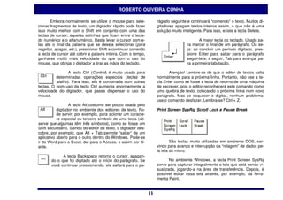 ROBERTO OLIVEIRA CUNHA

       Embora normalmente se utilize o mouse para sele-               rágrafo seguinte e continuará “comendo” o texto. Muitos di-
cionar fragmentos de texto, um digitador rápido pode fazer            gitadores apagam textos inteiros assim, o que não é uma
isso muito melhor com o Shift em conjunto com uma das                 solução muito inteligente. Para isso, existe a tecla Delete.
teclas de cursor, aquelas setinhas que ficam entre o tecla-
do numérico e o alfanumérico. Basta levar o cursor com e-                                    A maior tecla do teclado. Usada pa-
las até o final da palavra que se deseja selecionar (para                             ra marcar o final de um parágrafo. Ou se-
negritar, apagar, etc.), pressionar Shift e continuar correndo                        ja: ao concluir um período digitado, pres-
a tecla de cursor até cobrir a palavra inteira. Com o tempo,                          sione Enter para saltar para o parágrafo
ganha-se muito mais velocidade do que com o uso do                                    seguinte e, a seguir, Tab para avançar pa-
mouse, que obriga o digitador a tirar as mãos do teclado.                             ra a primeira tabulação.

                 A tecla Ctrl (Control) é muito usada para                   Atenção! Lembre-se de que o editor de textos salta
          determinadas operações especiais (teclas de                 normalmente para a próxima linha. Portanto, não use a te-
          atalho). Para isso, ela é combinada com outras              cla Enter como se fosse a tecla de retorno de uma máquina
teclas. O bom uso da tecla Ctrl aumenta enormemente a                 de escrever, pois o editor reconhecerá este comando como
velocidade do digitador, que passa dispensar o uso do                 uma quebra de texto, colocando a próxima linha num novo
mouse.                                                                parágrafo. Mas se esquecer e digitar, nenhum problema:
                                                                      use o comando desfazer. Lembra-se? Ctrl + Z.
                  A tecla Alt costuma ser pouco usada pelo
           digitador no ambiente dos editores de texto. Po-           Print Screen SysRq, Scroll Lock e Pause Break
           de servir, por exemplo, para acionar um caracte-
           re especial ou terceiro símbolo de uma tecla (ob-
serve que algumas têm três símbolos), como se fosse um
Shift secundário. Saindo do editor de texto, o digitador des-
cobre, por exemplo, que Alt + Tab permite “saltar” de um
aplicativo aberto para o outro dentro do Windows. Pode-se
ir do Word para o Excel, daí para o Access, e assim por di-                   São teclas muito utilizadas em ambiente DOS, ser-
ante.                                                                 vindo para avanço e interrupção da “rolagem” de dados pe-
                                                                      la tela do micro.
             A tecla Backspace retorna o cursor, apagan-
       do o que foi digitado até o início do parágrafo. Se                   No ambiente Windows, a tecla Print Screen SysRq
       você continuar pressionando, ela saltará para o pa-            serve para capturar integralmente a tela que está sendo vi-
                                                                      sualizada, jogando-a na área de transferência. Depois, é
                                                                      possível editar essa tela através, por exemplo, da ferra-
                                                                      menta Paint.


                                                                 11
                                                                 11
 
