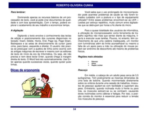 ROBERTO OLIVEIRA CUNHA

Para lembrar:                                                              Você sabia que o uso prolongado do microcomputa-
                                                                   dor pode acarretar problemas de saúde se não forem to-
       Dominando apenas os recursos básicos de um pro-             mados cuidados com a postura e o tipo de equipamento
cessador de texto, você já pode criar documentos de quali-         utilizado? Entre esses problemas encontram-se as LER –
dade e com boa apresentação. Com o tempo, poderá ex-               Lesões por esforço repetitivo, muito comum entre digitado-
plorar o acabamento de seu trabalho e economizar tempo.            res que se debruçam por horas a fio diante do micro.

A digitação                                                                Para a quase totalidade dos usuários de informática,
                                                                   a utilização do microprocessador como ferramenta de tra-
        Digitando o texto envolve o conhecimento das teclas        balho significa não mais que sentar diante da máquina, li-
de edição e posicionamento dos cursores disponíveis no             ga-la e executar suas tarefas. Poucos, no entanto, têm co-
teclado: Insert, Delete, Home, End, Page Up, Page Down,            nhecimento de que uma cadeira inadequada, um monitor
Backspace e as setas de direcionamento do cursor (para             com luminâncias além do limite aconselhável ou mesmo a
cima, para baixo, esquerda e direita). O usuário não preci-        falta de um apoio para a mão na utilização do mouse po-
sa se preocupar com a quebra de linha como ocorria com             dem ser sinônimo de desconforto até mesmo de problemas
as antigas máquinas de escrever e mesmo com os editores            físicos.
de texto do início da era da Informática. Ou seja, ele não
precisa e nem deve teclar Enter, quando chega à margem             Regiões mais afetadas
direita do texto. O Word fará isto automaticamente. Use En-
ter apenas quando sucessivas vezes, quando quiser pular                      •   Pescoço
                                                                             •   Olhos
linhas.                                                                      •   Região Lombar


Diicas de ergonomiia
D cas de ergonom a                                                 Pescoço

                                                                          Em média, a cabeça de um adulto pesa cerca de 5,5
                                                                   quilogramas. Tem praticamente as mesmas dimensões de
                                                                   uma bola de boliche. Quando movimentada diretamente
                                                                   sobre os ombros durante uma sessão de trabalhos, múscu-
                                                                   los do pescoço ajudam-se com facilidade e suportam seu
                                                                   peso. Entretanto, quando inclinada muito à frente ou para
                                                                   trás, os músculos esticam-se ou se contraem, causando
                                                                   dores incômodas como cãibras e fadigas. Por isso, a posi-
                                                                   ção correta do monitor é essencial para reduzir a tensão
                                                                   nos músculos do pescoço.



                                                              14
                                                              14
 