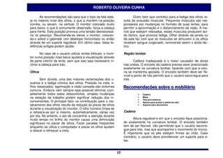 ROBERTO OLIVEIRA CUNHA

       As recomendações são para que o topo da tela este-                    Outro fator que contribui para a fadiga dos olhos re-
ja no mesmo nível dos olhos, o que a mantém na posição                sulta da exaustão muscular. Pequenos músculos são res-
correta, ou sevam, na vertical. O monitor colocado muito              ponsáveis por mudanças no formato de suas lentes, para
para baixo, o que é comumente observado, força a cabeça               permitir a aproximação e o distanciamento da visão. A me-
para frente. Esta posição provoca uma tensão desnecessá-              nos que estejam relaxados, esses músculos produzem áci-
ria no pescoço. Recomenda-se elevar o monitor, colocan-               do láctico, que provoca fadiga. Olhar através da janela ou
do-o sobre o gabinete (em desktops horizontais) ou então              da sala faz com que os músculos se afrouxem e os olhos
através de um suporte regulável. Em último caso, listas te-           recebam sangue oxigenado, removendo assim o ácido lác-
lefônicas antigas podem ajudar.                                       tico.

        No caso de o usuário utilizar lentes bifocais, o moni-        Região lombar
tor numa posição mais baixa ajudará a visualização através
da parte inferior da lente, sem que isso seja necessário in-                 Cadeira inadequada é o maior causador de dores
clinar a cabeça para trás.                                            nas costas. O encosto da cadeira precisa estar posicionado
                                                                      exatamente na curvatura lombar, fazendo com que a colu-
Olhos                                                                 na se mantenha apoiada. O encosto também deve ser fle-
                                                                      xível a ponto de não permitir que o usuário escorregue para
        Sem dúvida, uma das maiores reclamações dos u-                trás.
suários é a fadiga crônica dos olhos. Pressão na vista, o-
lhos ressecados, lagrimação e visão cansada são sintomas              Recomendações sobre o mobiilliiáriio
                                                                      Recomendações sobre o mob ár o
comuns. Embora nem sempre seja possível eliminar com-
pletamente todos estes desconfortos, simples mudanças                           •   Cadeira
na estação de trabalho podem significar redução dos in-                         •   Mesa
                                                                                    Tela anti-reflexiva
convenientes. O principal fator na contribuição para o res-
                                                                                •
                                                                                •   Apoios para pulsos e palma da mão
secamento dos olhos resulta da redução do piscar de olhos                       •   Suporte para documento
durante a visualização do monitor. O olho humano limpa-se
e refresca-se por si mesmo, automaticamente, várias vez               Cadeira
por dia. No entanto, o ato de concentrar a atenção durante
muito tempo no brilho do monitor causa uma diminuição                        Altura regulável e em que o encosto fique posiciona-
significava no piscar de olhos. Fazer paradas freqüentes              do exatamente na curvatura lombar. O encosto também
enquanto se utiliza o computador e piscar os olhos ajudam             tem de ser flexível, não permitindo que o usuário escorre-
a relaxar e refrescar a vista.                                        gue para trás, mas que acompanhe o movimento do tronco.
                                                                      É importante que os pés estejam firmes ao chão. Caso
                                                                      contrário, o usuário deve providenciar um suporte para e-
                                                                      les.


                                                                 15
                                                                 15
 