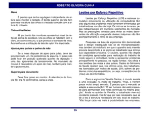 ROBERTO OLIVEIRA CUNHA

Mesa                                                                 Lesões por Esforço Repetiitiivo
                                                                     Lesões por Esforço Repet t vo
       É preciso que tenha regulagem independente de al-                    Lesões por Esforço Repetitivo (LER) e estresse cu-
tura para monitor e teclado. A borda superior da tela tem            mulativo proveniente da utilização de computadores têm
que estar na altura dos olhos e o teclado coincidir com a al-        sido alguns dos problemas mais comentem enfrentados por
tura do cotovelo.                                                    trabalhadores nos dias de hoje. Os micros se tornaram pe-
                                                                     ças indispensáveis em inúmeros segmentos do mercado.
Tela anti-reflexiva
                                                                     Mas as precauções tomadas para evitar os males decor-
       88 por cento dos monitores apresentam nível de re-            rentes da utilização exagerada dessas máquinas não têm
flexão acima do aceitável. Ora os olhos se habilitam com o           acompanhamento o ritmo de seu emprego.
claro, ora com o escuro, o que provoca o cansaço da vista.
Aconselha-se a utilização de tela de nylon fina importada.                  Pesquisas na área de ergonomia têm demonstrado
                                                                     que o design inadequado não só do microprocessador,
Apoios para pulsos e palma da mão                                    mas também do mobiliário em que o aparelho está inserido
                                                                     provoca desconforto a tal ponto ao trabalhador que diminui
       Se a mesa dispuser de apoio para pulso, deve ser              sua capacidade produtiva. O usuário, quando não dispõe
providenciado um. De preferência de espuma. O pulso não              de condições apropriadas para realização do trabalho de
pode ficar em posição quebrada quando da digitação –                 modo seguro e confortável, tende a apresentar problemas
uma das agravantes da tenossinovite. No manuseio do                  principalmente no pescoço, na região lombar, nos olhos e
mouse é necessário um apoio de mão, também para man-                 nos tendões das mãos e dos pulsos. Dados do Ministério
ter o pulso neutro.                                                  da Saúde revelam que, nos últimos anos, dos trabalhado-
                                                                     res licenciados por motivo de saúde, 20% sofrem de pro-
Suporte para documento                                               blemas músculos-esqueléticos, ou seja, conseqüências do
                                                                     (mau) uso da informática.
      Deve ficar preso ao monitor. A alternância do foco,
ora 50, ora 70 centímetros, cansa a vista.                                 Para a ergonomia Venétia Santos, o mundo assiste
                                                                     a uma evolução no modo de trabalho. “Hoje, o homem
                                                                     passa muito tempo sentado. É preciso que o mercado se
                                                                     adapte a essa evolução”. “O ser humano não está prepara-
                                                                     do para permanecer oito horas contínuas na mesma posi-
                                                                     ção”. Ainda na opinião de Venétia, o trabalhador vive sob
                                                                     constante pressão. Ela diz que por isso necessário que se
                                                                     dê a ela a estrutura necessária em seu local de trabalho.
                                                                     “Vão forçar cada vez mais a produtividade nas empresas.



                                                                16
                                                                16
 
