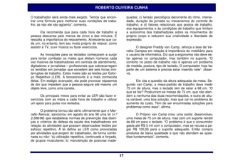 ROBERTO OLIVEIRA CUNHA

O trabalhador será ainda mais exigido. Temos que encon-              quadas; c) tensão psicológica decorrente do ritmo, intensi-
trar uma fórmula para melhorar suas condições de traba-              dade, duração da jornada ou mecanismos do controle do
lho, se não ele não agüenta”, comenta.                               trabalho; e d) fatores relacionais aos postos de trabalho,
                                                                     aos equipamentos e às condições de trabalho que limitam
        Ela recomenda que para cada hora de trabalho a               a autonomia dos trabalhadores sobre os movimentos do
pessoa descanse pelo menos de cinco a dez minutos. E                 próprio corpo e reduzem sua criatividade e liberdade de
ressalta a importância do relaxamento. Acrescenta que ca-            expressão.
da um, no entanto, tem seu modo próprio de relaxar, como
assistir à TV, ouvir música ou fazer exercícios.                            O designer Freddy van Camp, reforça a tese de Ve-
                                                                     nétia Campos em relação à importância do mobiliário para
       As inovações para os teclados começaram a surgir              o usuário de informática. Diz que a ergonomia não deve es-
para tentar combater os males que afetam números cada                tar apenas no computador, mas também no suporte. “O
vez maiores de trabalhadores em centrais de atendimento,             conforto no posto de trabalho não é apenas um problema
digitadores e jornalistas – profissionais que sobrecarregam          de medida, postura, tipo de teclado. O computador hoje faz
os tendões em jornadas que excedem até seis horas inin-              parte de um sistema e precisa estar inserido nele”, obser-
terruptas de trabalho. Estes males são as lesões por Esfor-          va.
ço Repetitivo (LER). A tenossinovite é a mais conhecida
delas. Em estágio avançado, ela pode provocar espasmos                      Ele cita a questão da altura adequada da mesa. Se-
de dor que impedem que a pessoa segure até mesmo um                  gundo van Camp, a mesa-padrão de trabalho deve medir
objeto leve, como uma caneta.                                        75 cm de altura, mas o teclado tem de estar a 68 cm. “O
                                                                     que se fez? Produziram-se mesas de 72 cm, que não aten-
       Os principais meios para evitar as LER são fazer e-           dem a nenhuma das duas recomendações, e outra de altu-
xercícios com as mãos a cada hora de trabalho e utilizar             ra variável, uma boa solução, mas que cai no problema do
um apoio para pulso nos teclados.                                    aumento do custo. Têm de ser encontradas soluções para
                                                                     problemas como esse”, afirma.
       O problema tornou tão sério ultimamente que o Mar-
cello Alencar, sancionou em agosto do ano 96 uma lei (n.º                   O Próprio van Camp criou uma saída: desenvolveu
2.586/96) que estabelece normas de prevenção das doen-               uma mesa de 75 cm de altura, mas com um suporte retrátil
ças e critérios de defesa da saúde dos trabalhadores em              de 68 cm para o teclado. “O problema é que o consumidor
relação às atividades que possam desencadear lesões por              gasta até R$ 3 mil com o computador, mas se recusa a pa-
esforço repetitivo. A lei define as LER como provocadas              gar R$ 100,00 para o suporte adequado. Então compra
por atividades que exigem do trabalhador, de forma combi-            produtos de baixa qualidade e que não atendam as ques-
nada ou não: “a) utilização repetitiva, continuada e forçada,        tões fundamentais”, comenta.
de grupos musculares; b) manutenção de posturas inade-



                                                                17
                                                                17
 