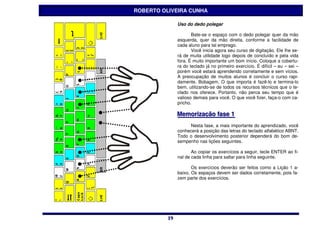 ROBERTO OLIVEIRA CUNHA

              Uso do dedo polegar

                     Bate-se o espaço com o dedo polegar quer da mão
              esquerda, quer da mão direita, conforme a facilidade de
              cada aluno para tal emprego.
                     Você inicia agora seu curso de digitação. Ele lhe se-
              rá de muita utilidade logo depois de concluído e pela vida
              fora. É muito importante um bom início. Coloque a cobertu-
              ra do teclado já no primeiro exercício. É difícil – eu – sei –
              porém você estará aprendendo corretamente e sem vícios.
              A preocupação de muitos alunos é concluir o curso rapi-
              damente. Bobagem. O que importa é fazê-lo e termina-lo
              bem, utilizando-se de todos os recursos técnicos que o te-
              clado nos oferece. Portanto, não perca seu tempo que é
              valioso demais para você. O que você fizer, faça-o com ca-
              pricho.

              Memoriização fase 1
              Memor zação fase 1
                   Nesta fase, a mais importante do aprendizado, você
              conhecerá a posição das letras do teclado alfabético ABNT.
              Todo o desenvolvimento posterior dependerá do bom de-
              sempenho nas lições seguintes.

                     Ao copiar os exercícios a seguir, tecle ENTER ao fi-
              nal de cada linha para saltar para linha seguinte.

                     Os exercícios deverão ser feitos como a Lição 1 a-
              baixo. Os espaços devem ser dados corretamente, pois fa-
              zem parte dos exercícios.




         19
         19
 