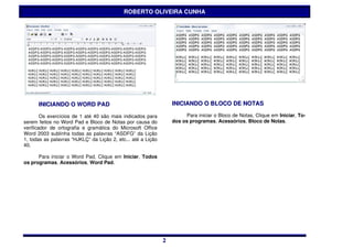 ROBERTO OLIVEIRA CUNHA




      INICIANDO O WORD PAD                                        INICIANDO O BLOCO DE NOTAS

        Os exercícios de 1 até 40 são mais indicados para               Para iniciar o Bloco de Notas, Clique em Iniciar, To-
serem feitos no Word Pad e Bloco de Notas por causa do            dos os programas, Acessórios, Bloco de Notas.
verificador de ortografia e gramática do Microsoft Office
Word 2003 sublinha todas as palavras “ASDFG” da Lição
1, todas as palavras “HJKLÇ“ da Lição 2, etc... até a Lição
40.

      Para iniciar o Word Pad, Clique em Iniciar, Todos
os programas, Acessórios, Word Pad.




                                                              2
                                                              2
 