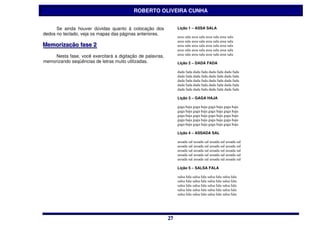 ROBERTO OLIVEIRA CUNHA


      Se ainda houver dúvidas quanto à colocação dos             Lição 1 – ASSA SALA
dedos no teclado, veja os mapas das páginas anteriores.
                                                                 assa sala assa sala assa sala assa sala
                                                                 assa sala assa sala assa sala assa sala
Memoriização ffase 2
Memor zação ase 2                                                assa sala assa sala assa sala assa sala
                                                                 assa sala assa sala assa sala assa sala
                                                                 assa sala assa sala assa sala assa sala
     Nesta fase, você exercitará a digitação de palavras,
memorizando seqüências de letras muito utilizadas.               Lição 2 – DADA FADA

                                                                 dada fada dada fada dada fada dada fada
                                                                 dada fada dada fada dada fada dada fada
                                                                 dada fada dada fada dada fada dada fada
                                                                 dada fada dada fada dada fada dada fada
                                                                 dada fada dada fada dada fada dada fada

                                                                 Lição 3 – GAGA HAJA

                                                                 gaga haja gaga haja gaga haja gaga haja
                                                                 gaga haja gaga haja gaga haja gaga haja
                                                                 gaga haja gaga haja gaga haja gaga haja
                                                                 gaga haja gaga haja gaga haja gaga haja
                                                                 gaga haja gaga haja gaga haja gaga haja

                                                                 Lição 4 – ASSADA SAL

                                                                 assada sal assada sal assada sal assada sal
                                                                 assada sal assada sal assada sal assada sal
                                                                 assada sal assada sal assada sal assada sal
                                                                 assada sal assada sal assada sal assada sal
                                                                 assada sal assada sal assada sal assada sal

                                                                 Lição 5 – SALSA FALA

                                                                 salsa fala salsa fala salsa fala salsa fala
                                                                 salsa fala salsa fala salsa fala salsa fala
                                                                 salsa fala salsa fala salsa fala salsa fala
                                                                 salsa fala salsa fala salsa fala salsa fala
                                                                 salsa fala salsa fala salsa fala salsa fala




                                                            27
                                                            27
 