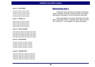 ROBERTO OLIVEIRA CUNHA


Lição 16 – ARA ARARA                                                    Memoriização ffase 3
                                                                        Memor zação ase 3
ara arara ara arara ara arara ara arara
ara arara ara arara ara arara ara arara                                        Nesta fase você exercitará a construção de palavras,
ara arara ara arara ara arara ara arara                                 frases e orações, tornando o primeiro contato com acentu-
ara arara ara arara ara arara ara arara                                 ação gráfica, pontuação e uso de maiúsculas (caixa alta).
ara arara ara arara ara arara ara arara

Lição 17 – ARADO LIA                                                            Nos computadores os acentos são batidos antes das
                                                                        letras acentuadas. Assim, na palavra “pão”, bate-se a letra
arado lia arado lia arado lia arado lia                                 “p”, o acento til “~” e em seguida o “a” (letra acentuada).
arado lia arado lia arado lia arado lia
arado lia arado lia arado lia arado lia
arado lia arado lia arado lia arado lia
arado lia arado lia arado lia arado lia

Lição 18 – POLIR JUQUERI

polir juqueri polir juqueri polir juqueri polir juqueri
polir juqueri polir juqueri polir juqueri polir juqueri
polir juqueri polir juqueri polir juqueri polir juqueri
polir juqueri polir juqueri polir juqueri polir juqueri
polir juqueri polir juqueri polir juqueri polir juqueri

Lição 19 – SUA QUATRO

sua quatro sua quatro sua quatro sua quatro
sua quatro sua quatro sua quatro sua quatro
sua quatro sua quatro sua quatro sua quatro
sua quatro sua quatro sua quatro sua quatro
sua quatro sua quatro sua quatro sua quatro


Lição 20 – CABANA POTE

cabana pote cabana pote cabana pote cabana pote
cabana pote cabana pote cabana pote cabana pote
cabana pote cabana pote cabana pote cabana pote
cabana pote cabana pote cabana pote cabana pote
cabana pote cabana pote cabana pote cabana pote




                                                                   29
                                                                   29
 
