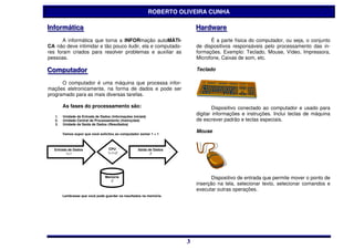 ROBERTO OLIVEIRA CUNHA

IInformátiica
  nformát ca                                                               Hardware
                                                                           Hardware
       A informática que torna a INFORmação autoMÁTI-                            É a parte física do computador, ou seja, o conjunto
CA não deve intimidar e tão pouco iludir, ela e computado-                 de dispositivos responsáveis pelo processamento das in-
res foram criados para resolver problemas e auxiliar as                    formações. Exemplo: Teclado, Mouse, Vídeo, Impressora,
pessoas.                                                                   Microfone, Caixas de som, etc.

Computador
Computador                                                                 Teclado

      O computador é uma máquina que processa infor-
mações eletronicamente, na forma de dados e pode ser
programado para as mais diversas tarefas.

        As fases do processamento são:                                             Dispositivo conectado ao computador e usado para
   1.   Unidade de Entrada de Dados (Informações iniciais)
                                                                           digitar informações e instruções. Inclui teclas de máquina
   2.   Unidade Central de Processamento (Instruções)                      de escrever padrão e teclas especiais.
   3.   Unidade de Saída de Dados (Resultados)

        Vamos supor que você solicitou ao computador somar 1 + 1
                                                                           Mouse


  Entrada de Dados                 CPU               Saída de Dados
        1+1                       1+1=2                     2




                                 Memória                                          Dispositivo de entrada que permite mover o ponto de
                                   2
                                                                           inserção na tela, selecionar texto, selecionar comandos e
                                                                           executar outras operações.
        Lembrasse que você pode guardar os resultados na memória.




                                                                       3
                                                                       3
 
