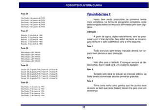 ROBERTO OLIVEIRA CUNHA


Fase 26                                                           Vellociidade ffase 2
                                                                  Ve oc dade ase 2
São Paulo, 4 de janeiro de 1954.
São Paulo, 4 de janeiro de 1954.                                         Nesta fase serão produzidos os primeiros textos
São Paulo, 4 de janeiro de 1954.                                  mais completos, na forma de parágrafos completos, onde
São Paulo, 4 de janeiro de 1954.                                  serão exigidos todos os recursos dominados pelo bom digi-
São Paulo, 4 de janeiro de 1954.                                  tador.
Fase 27
                                                                  Atenção
Brasília, 21 de abril de 1960.
Brasília, 21 de abril de 1960.                                          A partir de agora, digite naturalmente, sem se preo-
Brasília, 21 de abril de 1960.                                    cupar com o final da linha. Seu editor de texto se encarre-
Brasília, 21 de abril de 1960.                                    gará de fazer o salto automático para a linha seguinte.
Brasília, 21 de abril de 1960.
                                                                  Fase 1
Fase 28
                                                                        Todo exercício com tempo marcado deverá ser co-
Mil telhados a R$ 300,00.
                                                                  piado sem demora e sem distração.
Mil telhados a R$ 300,00.
Mil telhados a R$ 300,00.
                                                                  Fase 2
Mil telhados a R$ 300,00.
Mil telhados a R$ 300,00.
                                                                        Não olhe para o teclado. Empregue sempre os de-
Fase 29                                                           dos certos. Assim você será um excelente digitador.

Século XX, Capítulo VIII, Título IX e Alínea III.                 Fase 3
Século XX, Capítulo VIII, Título IX e Alínea III.
Século XX, Capítulo VIII, Título IX e Alínea III.                        Tangido pelo ideal de educar as crianças pobres, La
Século XX, Capítulo VIII, Título IX e Alínea III.                 Salle fundou numerosas escolas primárias gratuitas.
Século XX, Capítulo VIII, Título IX e Alínea III.
                                                                  Fase 4
Fase 30
                                                                        Tinha certa velha uma galinha que lhe punha ovos
São Paulo, 25 de maio de 1994.
São Paulo, 25 de maio de 1994.                                    de ouro; se bem que raros fossem davam-lhe para viver em
São Paulo, 25 de maio de 1994.                                    abastança.
São Paulo, 25 de maio de 1994.
São Paulo, 25 de maio de 1994.




                                                             35
                                                             35
 
