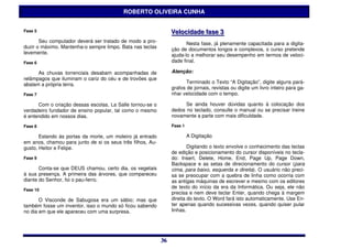 ROBERTO OLIVEIRA CUNHA


Fase 5                                                           Vellociidade ffase 3
                                                                 Ve oc dade ase 3
       Seu computador deverá ser tratado de modo a pro-                 Nesta fase, já plenamente capacitada para a digita-
duzir o máximo. Mantenha-o sempre limpo. Bata nas teclas         ção de documentos longos e complexos, o curso pretende
levemente.                                                       ajuda-lo a melhorar seu desempenho em termos de veloci-
Fase 6                                                           dade final.

      As chuvas torrenciais desabam acompanhadas de              Atenção:
relâmpagos que iluminam o cariz do céu e de trovões que
abalam a própria terra.                                                 Terminado o Texto “A Digitação”, digite alguns pará-
                                                                 grafos de jornais, revistas ou digite um livro inteiro para ga-
Fase 7                                                           nhar velocidade com o tempo.

      Com o criação dessas escolas, La Salle tornou-se o               Se ainda houver dúvidas quanto à colocação dos
verdadeiro fundador de ensino popular, tal como o mesmo          dedos no teclado, consulte o manual ou se precisar treine
é entendido em nossos dias.                                      novamente a parte com mais dificuldade.

Fase 8                                                           Fase 1

       Estando às portas da morte, um moleiro já entrado                  A Digitação
em anos, chamou para junto de si os seus três filhos, Au-
gusto, Heitor e Felipe.                                                  Digitando o texto envolve o conhecimento das teclas
                                                                 de edição e posicionamento do cursor disponíveis no tecla-
Fase 9                                                           do: Insert, Delete, Home, End, Page Up, Page Down,
                                                                 Backspace e as setas de direcionamento do cursor (para
       Conta-se que DEUS chamou, certo dia, os vegetais          cima, para baixo, esquerda e direita). O usuário não preci-
à sua presença. A primeira das árvores, que compareceu           sa se preocupar com a quebra de linha como ocorria com
diante do Senhor, foi o pau-ferro.                               as antigas máquinas de escrever e mesmo com os editores
                                                                 de texto do início da era da Informática. Ou seja, ele não
Fase 10
                                                                 precisa e nem deve teclar Enter, quando chega à margem
       O Visconde de Sabugosa era um sábio; mas que              direita do texto. O Word fará isto automaticamente. Use En-
também fosse um inventor, isso o mundo só ficou sabendo          ter apenas quando sucessivas vezes, quando quiser pular
no dia em que ele apareceu com uma surpresa.                     linhas.




                                                            36
                                                            36
 