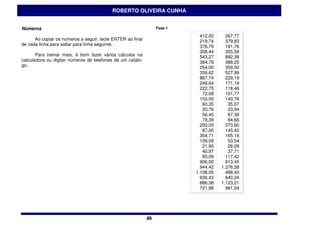 ROBERTO OLIVEIRA CUNHA


Números                                                          Fase 1

                                                                            412,00     267,77
      Ao copiar os números a seguir, tecle ENTER ao final                   219,74     379,83
de cada linha para saltar para linha seguinte.                              378,79     181,76
                                                                            308,44     355,58
       Para treinar mais, é bom fazer vários cálculos na                    543,27     882,38
calculadora ou digitar números de telefones de um catálo-                   384,78     388,25
go.                                                                         254,00     359,50
                                                                            359,62     527,99
                                                                            867,74     229,19
                                                                            249,64     171,19
                                                                            222,75     118,46
                                                                             72,08     101,77
                                                                            153,00     140,76
                                                                             60,35      35,07
                                                                             20,76      23,94
                                                                             56,45      87,38
                                                                             79,39      84,66
                                                                            200,03     373,60
                                                                             87,00     145,42
                                                                            304,71     165,16
                                                                            109,09      53,54
                                                                             21,90      26,09
                                                                             40,97      37,71
                                                                             65,09     117,42
                                                                            906,00     913,45
                                                                            944,42   1.376,38
                                                                          1.108,05     488,43
                                                                            636,43     640,24
                                                                            886,38   1.123,21
                                                                            721,98     981,04




                                                            40
                                                            40
 