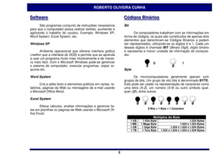 ROBERTO OLIVEIRA CUNHA

Software
Software                                                            Códiigos Biináriios
                                                                    Cód gos B nár os
       São programas (conjunto de instruções) necessários           Bit
para que o computador possa realizar tarefas, auxiliando e
agilizando o trabalho do usuário. Exemplo: Windows XP,                     Os computadores trabalham com as informações em
Word System, Excel System, etc.                                     forma de códigos, os quais são constituídos de apenas dois
                                                                    elementos que denominam-se Códigos Binários e podem
Windows XP                                                          ser representados, utilizando-se os dígitos 0 e 1. Cada um
                                                                    desses dígitos é chamado BIT (Binary Digit), dígito binário
       Ambiente operacional que oferece interface gráfica           e representa a menor unidade de informação do computa-
(melhor que a interface do DOS) e permite que se aprenda            dor.
a usar um programa muito mais intuitivamente e de manei-
ra mais fácil. Com o Microsoft Windows pode-se gerenciar                                   0                      1
o sistema de computador, executar programas, copiar ar-
quivos etc.                                                         Byte

Word System                                                               Os microcomputadores geralmente operam com
                                                                    grupos de bits. Um grupo de oito bits é denominado BYTE.
       Crie e edite texto e elementos gráficos em cartas, re-       Este pode ser usado na representação de caracteres como
latórios, páginas da Web ou mensagens de e-mail usando              uma letra (A-Z), um número (0-9) ou outro símbolo qual-
o Microsoft Office Word.                                            quer (@), entre outros.

Excel System

       Efetue cálculos, analise informações e gerencie lis-
                                                                                      8 Bits = 1 Byte = 1 Caractere
tas em planilhas ou páginas da Web usando o Microsoft Of-
fice Excel.
                                                                                           Múltiplos do Byte
                                                                          1 KB     1 Kilo Byte                           1.024 Bytes
                                                                          1 MB   1 Mega Byte                     1.024 x 1.024 Bytes
                                                                          1 GB    1 Giga Byte            1.024 x 1.024 x 1.024 Bytes
                                                                          1 TB    1 Tera Byte    1.024 x 1.024 x 1.024 x 1.024 Bytes




                                                                5
                                                                5
 