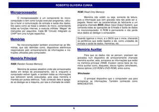 ROBERTO OLIVEIRA CUNHA

Miicroprocessador
M croprocessador                                                  ROM (Read Only Memory)

       O microprocessador é um componente do micro-                     Memória não volátil, ou seja, somente de leitura,
computador e tem como função executar programas, cálcu-           pois a informação que vem gravada nela não pode ser a-
los e fazer a comunicação de entrada e saída dos dados.           pagada. Nesta vem as características do fabricante e um
Ele opera como se fosse o cérebro do micro, comandando            programa chamado BIOS (Basic Input Output System), que
todas as funções internas, e executa milhões “Megas” de           comanda todas as operações de Entrada e Saída de dados
instruções por segundos. Cada CI “Circuito Integrado ou           no microcomputador. A ROM é permanente e não perde
CHIP” tem uma função específica.                                  seus dados ao desligar o computador.

Memóriias                                                         Quando ligamos o micro, é o BIOS que o inicia, checando
Memór as                                                          os periféricos que estão ligados a ele, como unidades de
                                                                  entrada e saída de dados, memórias, etc.
      No microcomputador também encontram-se as Me-
mórias, que são definidas como, dispositivos eletrônicos
responsáveis pelo armazenamento de informações e ins-             Memóriia Auxiilliiar
                                                                  Memór a Aux ar
truções utilizadas pelo computador.
                                                                        Para que os dados não se percam, precisam ser
Memóriia Priinciipall
Memór a Pr nc pa                                                  gravados num dispositivo de armazenamento chamado
                                                                  memória auxiliar; esta, armazena as informações que estão
RAM (Randon Access Memory)                                        na memória principal (RAM). Existem vários tipos de me-
                                                                  mória auxiliar como, disquetes, discos rígidos (winchester),
      Memória de acesso aleatório onde são armazenados            discos ópticos (CD-ROM e DVD-ROM), entre outros.
dados em tempo de processamento, isto é, enquanto o
computador estiver ligado, e também todas as informações          Winchester
que estiverem sendo executadas, pois essa memória é
mantida por pulsos elétricos. Todo conteúdo dela é apaga-              O principal dispositivo que o computador usa para
do ao desligar-se a máquina, por isso é chamada de volátil.       armazenar as informações. Também conhecido como
                                                                  WINCHESTER.




                                                              6
                                                              6
 