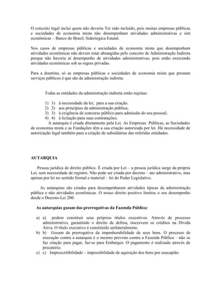 O conceito legal inclui quem não deveria Ter sido incluído, pois muitas empresas públicas
e sociedades de economia mista não desempenham atividades administrativas e sim
econômicas – Banco do Brasil, Siderúrgica Estatal.

Nos casos de empresas públicas e sociedades de economia mista que desempenham
atividades econômicas não devem estar abrangidas pelo conceito de Administração Indireta
porque não haveria aí desempenho de atividades administrativas, pois estão exercendo
atividades econômicas sob as regras privadas.

Para a doutrina, só as empresas públicas e sociedades de economia mista que prestam
serviços públicos é que são da administração indireta.


        Todas as entidades da administração indireta estão sujeitas:

        1) 1) à necessidade da lei; para a sua criação.
        2) 2) aos princípios da administração pública;
        3) 3) à exigência de concurso público para admissão do seu pessoal;
        4) 4) à licitação para suas contratações;
          A autarquia é criada diretamente pela Lei. As Empresas Públicas, as Sociedades
de economia mista e as Fundações têm a sua criação autorizada por lei. Há necessidade de
autorização legal também para a criação de subsidiárias das referidas entidades.




AUTARQUIA

    Pessoa jurídica de direito público. É criada por Lei – a pessoa jurídica surge da própria
Lei, sem necessidade de registro. Não pode ser criada por decreto – ato administrativo, mas
apenas por lei no sentido formal e material – lei do Poder Legislativo.

     As autarquias são criadas para desempenharem atividades típicas da administração
pública e não atividades econômicas. O nosso direito positivo limitou o seu desempenho
desde o Decreto-Lei 200.

   As autarquias gozam das prerrogativas da Fazenda Pública:

   a) a) podem constituir seus próprios títulos executivos. Através de processo
      administrativo, garantindo o direito de defesa, inscrevem os créditos na Dívida
      Ativa. O título executivo é constituído unilateralmente.
   b) b) Gozam da prerrogativa da impenhorabilidade de seus bens. O processo de
      execução contra a autarquia é o mesmo previsto contra a Fazenda Pública – não se
      faz citação para pagar, faz-se para Embargos. O pagamento é realizado através de
      precatório.
   c) c) Imprescritibilidade – impossibilidade de aquisição dos bens por usucapião.
 