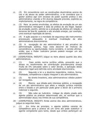 (2)   (2) Em consonância com as construções doutrinárias acerca do
      uso e do abuso do poder administrativo, a lei considera que o
      gestor público age com excesso de poder quando pratica o ato
      administrativo visando a fim diverso daquele previsto, explícita ou
      implicitamente, na regra de competência.
(3)   (3) Para as partes envolvidas, os efeitos da anulação de um ato
      administrativo retroagem à data da prática do ato ilegal. Apesar
      da anulação, porém, admite-se a produção de efeitos em relação a
      terceiros de boa-fé, podendo o ato anulado ensejar, por exemplo,
      uma eventual reparação de danos.
(4)   (4) A ação popular e o mandado de segurança são instrumentos
      processuais adequados à eventual invalidação de atos
      administrativos discricionários.
(5)   (5) A     revogação do ato administrativo é ato privativo da
      administração pública, haja vista decorrer de motivos de
      conveniência ou oportunidade. Como corolário, é correto afirmar,
      então, que o Poder Judiciário jamais poderá revogar um ato
      administrativo.
19 - (CESPE/FISCAL INSS/97) Julgue os itens abaixo quanto aos atos
   administrativos.
(1)   (1)         Caso exista norma jurídica válida, prevendo que o
      atraso no recolhimento de contribuição previdenciária enseja
      multa de 5% calculada sobre o valor devido, a aplicação desse
      dispositivo legal será definida como atividade discricionária.
(2)   (2)        Segundo a lei e a doutrina majoritária, motivo, forma,
      finalidade, competência e objeto integram o ato administrativo.
(3)   (3)       No direito brasileiro, atos administrativos válidos podem
      ser revogados.
(4)   (4)       Mesmo que ditada pelo interesse público, a revogação
      de um ato administrativo que afete a relação jurídica mantida
      entre o Estado e um particular pode gerar o dever de o primeiro
      indenizar o segundo.
(5)   (5)       Não cabe ao Judiciário indagar do objeto visado pelo
      agente público ao praticar determinado ato, se verificar que o
      administrador atuou nos limites de sua competência.
20 - (CESPE/FISCAL INSS/97) Ainda acerca dos atos administrativos,
   julgue os seguintes itens.
(1)   (1)    Em linha de princípio, o agente público carente de
      competência para a pratica de um certo ato pode substituir o
      agente competente para tanto, desde que ambos pertençam ao
 