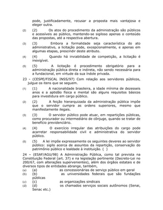 pode, justificadamente, recusar a proposta mais vantajosa e
      eleger outra.
(2)   (2)       Os atos do procedimento da administração são públicos
      e acessíveis ao público, mantendo-se sigiloso apenas o conteúdo
      das propostas, até a respectiva abertura.
(3)   (3)        Embora a formalidade seja característica do ato
      administrativo, a licitação pode, excepcionalmente, e apenas em
      algumas etapas, prescindir deste atributo.
(4)   (4)         Quando há inviabilidade de competição, a licitação é
      inexigível.
(5)   (5)        A licitação é procedimento obrigatório para a
      administração pública direta e indireta, não sendo necessária para
      a fundacional, em virtude da sua índole privada.
23 - (CESPE/FISCAL INSS/97) Com relação aos servidores públicos,
  julgue os itens que se seguem.
(1)   (1)       A nacionalidade brasileira, a idade mínima de dezesseis
      anos e a aptidão física e mental são alguns requisitos básicos
      para investidura em cargo público.
(2)   (2)      A feição hierarquizada da administração pública impõe
      que o servidor cumpra as ordens superiores, mesmo que
      manifestamente ilegais.
(3)   (3)        O servidor público pode atuar, em repartições públicas,
      como procurador ou intermediário de cônjuge, quando se tratar de
      benefício previdenciário.
(4)   (4)       O exercício irregular das atribuições do cargo pode
      acarretar responsabilidade civil e administrativa do servidor
      público.
(5)   (5)    A lei impõe expressamente os seguintes deveres ao servidor
      público: sigilo acerca de assuntos da repartição, conservação do
      patrimônio público e lealdade à instituição. ( )
24 – (ESAF/AGU/98) A Administração Pública, como tal prevista na
Constituição Federal (art. 37) e na legislação pertinente (Decreto-Lei no
200/67, com alterações supervenientes), além dos órgãos estatais e de
diversos tipos de entidades abrange, também,
(a)   (a)              as concessionárias de serviço público em geral
(b)   (b)               as universidades federais que são fundações
      públicas
(c)   (c)              as organizações sindicais
(d)   (d)              os chamados serviços sociais autônomos (Senai,
      Senac etc.)
 