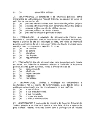 (e)   (e)              os partidos políticos

25 - (ESAF/AGU/98) As autarquias e as empresas públicas, como
integrantes da Administração Federal Indireta, equiparam-se entre si
pelo fato de que ambas são
(a)   (a)    pessoas administrativas, com personalidade jurídica própria
(b)   (b)    pessoas administrativas, sem personalidade jurídica própria
(c)   (c)    pessoas jurídicas de direito público interno
(d)   (d)    pessoas jurídicas de direito privado
(e)   (e)    pessoas ou entidades políticas estatais

26 - (ESAF/AGU/98)         A atividade da Administração Pública que,
limitando ou disciplinando direitos, interesses ou liberdades individuais,
regula a prática de ato ou abstenção de fato, em razão do interesse
público, nos limites da lei e com observância do devido processo legal,
constitui mais propriamente o exercício do poder
(a)   (a)     de domínio
(b)   (b)     de polícia
(c)   (c)     disciplinar
(d)   (d)     hierárquico
(e)   (e)     regulamentar

27 - (ESAF/AGU/98) Um ato administrativo estará caracterizando desvio
de poder, por faltar-lhe o elemento relativo à finalidade de interesse
público, quando quem o praticou violou o princípio básico da
(a)   (a)    economicidade
(b)   (b)    eficiência
(c)   (c)    impessoalidade
(d)   (d)    legalidade
(e)   (e)    moralidade

28 - (ESAF/AGU/98)           Quando a valoração da conveniência e
oportunidade fica ao talante da Administração, para decidir sobre a
prática de determinado ato, isto consubstancia na sua essência
(a)   (a)     a sua eficácia
(b)   (b)     a sua executoriedade
(c)   (c)     a sua motivação
(d)   (d)     o poder vinculado
(e)   (e)     o mérito administrativo

29 - (ESAF/AGU/98) A nomeação de ministro do Superior Tribunal de
Justiça, porque a escolha está sujeita a uma lista tríplice e aprovação
pelo Senado Federal, contando assim com a participação de órgãos
 