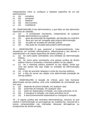 independentes entre si, configura a hipótese específica de um ato
administrativo
(a)  (a)     complexo
(b)  (b)     composto
(c)  (c)      bilateral
(d)  (d)     discricionário
(e)  (e)     multilateral

30 - (ESAF/AGU/98) O ato administrativo, a que falte um dos elementos
essenciais de validade,
(a)   (a)      é considerado inexistente, independente de qualquer
      decisão administrativa ou judicial
(b)   (b)     goza da presunção de legalidade, até decisão em contrário
(c)   (c)     deve por isso ser revogado pela própria Administração
(d)   (d)     só pode ser anulado por decisão judicial
(e)   (e)     não pode ser anulado pela própria Administração

31 - (ESAF/AGU/98) O que, essencial e fundamentalmente, mais
caracteriza um contrato administrativo, diferenciando-o dos demais e
subordinando-o às regras específicas de direito público, é
(a)   (a) ter como parte contratante uma entidade da Administração
      Pública
(b)   (b) ter como parte contratante uma pessoa jurídica de direito
      público interno e presente o interesse público no seu objeto
(c)   (c) ter o interesse público presente no seu objeto, ainda que
      uma das partes não seja órgão ou entidade da Administração
      Pública
(d)   (d) o fato de acarretar despesa à conta de recursos públicos
(e)   (e) o fato de versar seu objeto uma determinada prestação de
      serviço público

32 - (ESAF/AGU/98) A locação de imóvel, para nele funcionar
determinado serviço público, será uma modalidade de contratação que
(em que)
(a)  (a)   depende de prévia licitação, em qualquer caso
(b)  (b)   prescinde de licitação, em qualquer caso
(c)  (c)   pode ser dispensada a licitação, nos casos previstos na lei
(d)  (d)   é inexigível a licitação, nos casos previstos na lei
(e)  (e)   é discricionariamente dispensável ou inexigível a licitação

33 - O regime jurídico dos contratos administrativos, inclusive no que
confere à Administração as prerrogativas de modificá-los, rescindi-los e
outras compreendidas nas chamadas cláusulas derrogativas ou
excepcionais do direito privado,
 