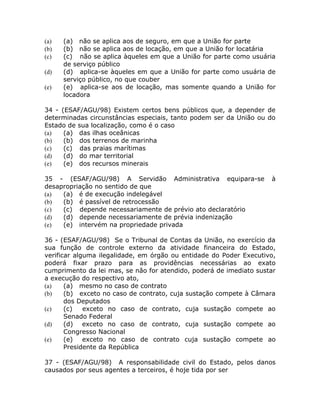 (a)   (a) não se aplica aos de seguro, em que a União for parte
(b)   (b) não se aplica aos de locação, em que a União for locatária
(c)   (c) não se aplica àqueles em que a União for parte como usuária
      de serviço público
(d)   (d) aplica-se àqueles em que a União for parte como usuária de
      serviço público, no que couber
(e)   (e) aplica-se aos de locação, mas somente quando a União for
      locadora

34 - (ESAF/AGU/98) Existem certos bens públicos que, a depender de
determinadas circunstâncias especiais, tanto podem ser da União ou do
Estado de sua localização, como é o caso
(a)   (a) das ilhas oceânicas
(b)   (b) dos terrenos de marinha
(c)   (c) das praias marítimas
(d)   (d) do mar territorial
(e)   (e) dos recursos minerais

35 - (ESAF/AGU/98) A Servidão Administrativa equipara-se            à
desapropriação no sentido de que
(a)  (a) é de execução indelegável
(b)  (b) é passível de retrocessão
(c)  (c) depende necessariamente de prévio ato declaratório
(d)  (d) depende necessariamente de prévia indenização
(e)  (e) intervém na propriedade privada

36 - (ESAF/AGU/98) Se o Tribunal de Contas da União, no exercício da
sua função de controle externo da atividade financeira do Estado,
verificar alguma ilegalidade, em órgão ou entidade do Poder Executivo,
poderá fixar prazo para as providências necessárias ao exato
cumprimento da lei mas, se não for atendido, poderá de imediato sustar
a execução do respectivo ato,
(a)    (a) mesmo no caso de contrato
(b)    (b) exceto no caso de contrato, cuja sustação compete à Câmara
       dos Deputados
(c)    (c)   exceto no caso de contrato, cuja sustação compete ao
       Senado Federal
(d)    (d) exceto no caso de contrato, cuja sustação compete ao
       Congresso Nacional
(e)    (e)   exceto no caso de contrato cuja sustação compete ao
       Presidente da República

37 - (ESAF/AGU/98) A responsabilidade civil do Estado, pelos danos
causados por seus agentes a terceiros, é hoje tida por ser
 