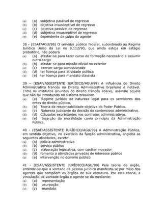 (a)   (a) subjetiva passível de regresso
(b)   (b) objetiva insusceptível de regresso
(c)   (c) objetiva passível de regresso
(d)   (d) subjetiva insusceptível de regresso
(e)   (e) dependente de culpa do agente

38 - (ESAF/AGU/98) O servidor público federal, subordinado ao Regime
Jurídico Único da Lei no 8.112/90, que ainda esteja em estágio
probatório, não poderá
(a)    (a) afastar-se para fazer curso de formação necessário a assumir
       outro cargo
(b)    (b) afastar-se para missão oficial no exterior
(c)    (c) exercer cargo comissionado
(d)    (d) ter licença para atividade política
(e)    (e) ter licença para mandato classista

39 – (ESAF/ASSISTENTE JURÍDICO/AGU/99) A influência do Direito
Administrativo francês no Direito Administrativo brasileiro é notável.
Entre os institutos oriundos do direito francês abaixo, assinale aquele
que não foi introduzido no sistema brasileiro.
(a)   (a) Regime jurídico de natureza legal para os servidores dos
      entes de direito público.
(b)   (b) Teoria da responsabilidade objetiva do Poder Público.
(c)   (c) Natureza judicante da decisão do contencioso administrativo.
(d)   (d) Cláusulas exorbitantes nos contratos administrativos.
(e)   (e) Inserção da moralidade como princípio da Administração
      Pública.

40 - (ESAF/ASSISTENTE JURÍDICO/AGU/99) A Administração Pública,
em sentido objetivo, no exercício da função administrativa, engloba as
seguintes atividades, exceto:
(a)   (a) polícia administrativa
(b)   (b) serviço público
(c)   (c) elaboração legislativa, com caráter inovador
(d)   (d) fomento a atividades privadas de interesse público
(e)   (e) intervenção no domínio público

41 - (ESAF/ASSISTENTE JURÍDICO/AGU/99) Pela teoria do órgão,
entende-se que a vontade da pessoa jurídica manifesta-se por meio dos
agentes que compõem os órgãos de sua estrutura. Por esta teoria, a
vinculação da vontade órgão e agente se dá mediante:
(a)   (a) representação
(b)   (b) usurpação
(c)   (c)   mandato
 