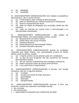 (d)   (d)   delegação
(e)   (e)   imputação

42 - (ESAF/ASSISTENTE JURÍDICO/AGU/99) Com relação à competência
administrativa, não é correto afirmar:
(a)   (a) é inderrogável, pela vontade da Administração
(b)   (b) pode ser distribuída por critérios territoriais e hierárquicos
(c)   (c) decorre necessariamente de lei
(d)   (d) pode ser objeto de delegação e/ou avocação, desde que não
      exclusiva
(e)   (e) pode ser alterada por acordo entre a Administração e os
      administrados interessados

43 - (ESAF/ASSISTENTE JURÍDICO/AGU/99)                São    órgãos   da
Administração Pública, sem personalidade jurídica, exceto:
(a)  (a) Departamento de Polícia Federal
(b)  (b) Estado Maior das Forças Armadas
(c)  (c) Imprensa Nacional
(d)  (d) Escola Nacional de Administração Pública
(e)  (e) Conselho Monetário Nacional

44 - (ESAF/ASSISTENTE JURÍDICO/AGU/99) Quanto às fundações
instituídas pelo Poder Público, com personalidade jurídica de direito
público, pode-se afirmar, exceto:
(a)    (a) o regime jurídico de seu pessoal pode ser o estatutário
(b)    (b) os atos de seus dirigentes não são suscetíveis de controle
       pelo Ministério Público
(c)    (c) têm as mesmas características das entidades autárquicas
(d)    (d) podem expressar poder de polícia administrativa
(e)    (e) o seu patrimônio é impenhorável

45 - (ESAF/ASSISTENTE JURÍDICO/AGU/99) O decreto, com função
normativa, não tem o seguinte atributo:
(a)  (a)    novidade
(b)  (b)    privativo do Chefe do Poder Executivo
(c)  (c)    generalidade
(d)  (d)    abstração
(e)  (e)    obrigatoriedade

46 - (ESAF/ASSISTENTE JURÍDICO/AGU/99) Assinale a letra que
contenha a ordem que expresse a correlação correta.
1 - ato vinculado
2 - ato discricionário
( ) aposentadoria compulsória por implemento de idade
 