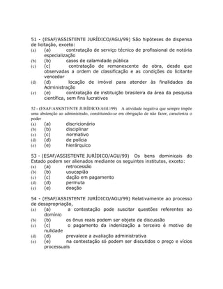 51 - (ESAF/ASSISTENTE JURÍDICO/AGU/99) São hipóteses de dispensa
de licitação, exceto:
(a)    (a)         contratação de serviço técnico de profissional de notória
       especialização
(b)    (b)         casos de calamidade pública
(c)    (c)          contratação de remanescente de obra, desde que
       observadas a ordem de classificação e as condições do licitante
       vencedor
(d)    (d)          locação de imóvel para atender às finalidades da
       Administração
(e)    (e)         contratação de instituição brasileira da área da pesquisa
       científica, sem fins lucrativos

52 - (ESAF/ASSISTENTE JURÍDICO/AGU/99) A atividade negativa que sempre impõe
uma abstenção ao administrado, constituindo-se em obrigação de não fazer, caracteriza o
poder
(a)    (a)        discricionário
(b)    (b)        disciplinar
(c)    (c)        normativo
(d)    (d)        de polícia
(e)    (e)        hierárquico

53 - (ESAF/ASSISTENTE JURÍDICO/AGU/99) Os bens dominicais do
Estado podem ser alienados mediante os seguintes institutos, exceto:
(a)   (a)     retrocessão
(b)   (b)     usucapião
(c)   (c)     dação em pagamento
(d)   (d)     permuta
(e)   (e)     doação

54 - (ESAF/ASSISTENTE JURÍDICO/AGU/99) Relativamente ao processo
de desapropriação,
(a)   (a)       a contestação pode suscitar questões referentes ao
      domínio
(b)   (b)      os ônus reais podem ser objeto de discussão
(c)   (c)       o pagamento da indenização a terceiro é motivo de
      nulidade
(d)   (d)      prevalece a avaliação administrativa
(e)   (e)      na contestação só podem ser discutidos o preço e vícios
      processuais
 