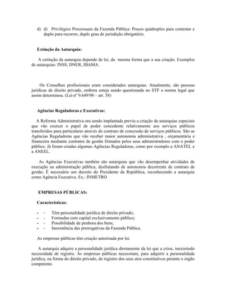 d) d) Privilégios Processuais da Fazenda Pública: Prazos quádruplos para contestar e
      duplo para recorrer, duplo grau de jurisdição obrigatório.


   Extinção da Autarquia:

    A extinção da autarquia depende de lei, da mesma forma que a sua criação. Exemplos
de autarquias: INSS, DNER, IBAMA.



     Os Conselhos profissionais eram considerados autarquias. Atualmente, são pessoas
jurídicas de direito privado, embora esteja sendo questionada no STF a norma legal que
assim determinou. (Lei nº 9.649/98 – art. 58)


   Agências Reguladoras e Executivas:

   A Reforma Administrativa ora sendo implantada previu a criação de autarquias especiais
que vão exercer o papel de poder concedente relativamente aos serviços públicos
transferidos para particulares através do contrato de concessão de serviços públicos. São as
Agências Reguladoras que vão receber maior autonomia administrativa , orçamentária e
financeira mediante contratos de gestão firmados pelos seus administradores com o poder
público. Já foram criadas algumas Agências Reguladoras, como por exemplo a ANATEL e
a ANEEL.

    As Agências Executivas também são autarquias que vão desempenhar atividades de
execução na administração pública, desfrutando de autonomia decorrente de contrato de
gestão. É necessário um decreto do Presidente da República, reconhecendo a autarquia
como Agência Executiva. Ex.: INMETRO.


   EMPRESAS PÚBLICAS:

   Características:

   -   -   Têm personalidade jurídica de direito privado;
   -   -   Formadas com capital exclusivamente público;
   -   -   Possibilidade de penhora dos bens;
   -   -   Inexistência das prerrogativas da Fazenda Pública.

   As empresas públicas têm criação autorizada por lei.

    A autarquia adquire a personalidade jurídica diretamente da lei que a criou, inexistindo
necessidade de registro. As empresas públicas necessitam, para adquirir a personalidade
jurídica, na forma do direito privado, de registro dos seus atos constitutivos perante o órgão
competente.
 
