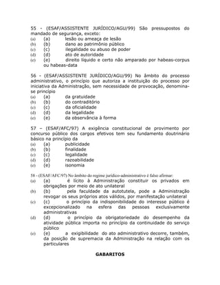 55 - (ESAF/ASSISTENTE JURÍDICO/AGU/99) São pressupostos do
mandado de segurança, exceto:
(a) (a)       lesão ou ameaça de lesão
(b) (b)       dano ao patrimônio público
(c) (c)       ilegalidade ou abuso de poder
(d) (d)       ato de autoridade
(e) (e)       direito líquido e certo não amparado por habeas-corpus
    ou habeas-data

56 - (ESAF/ASSISTENTE JURÍDICO/AGU/99) No âmbito do processo
administrativo, o princípio que autoriza a instituição do processo por
iniciativa da Administração, sem necessidade de provocação, denomina-
se princípio
(a)    (a)      da gratuidade
(b)    (b)      do contraditório
(c)    (c)      da oficialidade
(d)    (d)      da legalidade
(e)    (e)      da observância à forma

57 – (ESAF/AFC/97) A exigência constitucional de provimento por
concurso público dos cargos efetivos tem seu fundamento doutrinário
básico na princípio da
(a)   (a)       publicidade
(b)   (b)       finalidade
(c)   (c)       legalidade
(d)   (d)       razoabilidade
(e)   (e)       isonomia

58 - (ESAF/AFC/97) No âmbito do regime jurídico-administrativo é falso afirmar:
(a)    (a)        é lícito à Administração constituir os privados em
       obrigações por meio de ato unilateral
(b)    (b)        pela faculdade da autotutela, pode a Administração
       revogar os seus próprios atos válidos, por manifestação unilateral
(c)    (c)        o princípio da indisponibilidade do interesse público é
       excepcionalizado     na esfera         das    pessoas         exclusivamente
       administrativas
(d)    (d)         o princípio da obrigatoriedade do desempenho da
       atividade pública importa no princípio da continuidade do serviço
       público
(e)    (e)       a exigibilidade do ato administrativo decorre, também,
       da posição de supremacia da Administração na relação com os
       particulares

                                 GABARITOS
 