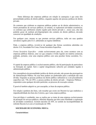 Outra diferença das empresas públicas em relação às autarquias é que estas têm
personalidade jurídica de direito público, enquanto aquelas são pessoas jurídicas de direito
privado.

Os contratos que celebram as empresas públicas podem ser de direito administrativo, se
forem prestadoras de serviços públicos, no entanto, se explorarem atividades econômicas,
os contratos que celebrarem estarão regidos pelo direito privado e , nesse caso, elas não
poderão gozar de nenhum privilégio(próprio dos contatos de direito público), devendo
concorrer em igualdade de condições.

Em qualquer caso, mesmo as que prestam serviços públicos, terão em seus quadros
servidores regidos pela CLT, submetidos ao regime trabalhista

Pode, a empresa pública, revestir-se de qualquer das formas societárias admitidas em
direito: S/A, Sociedade Por Cotas, Forma Societária Específica.

Forma Societária Específica : criada exclusivamente para ela, como acontece com as
empresas públicas federais, uma vez que compete à União legislar em matéria comercial,
podendo, portanto, criar uma empresa pública com uma peculiar forma societária. Ex.:
CEF.


O capital da empresa pública é exclusivamente público, não há participação de particulares
na formação do capital. Será o capital integralmente subscrito por entidades ligadas à
administração pública.

Em conseqüência da personalidade jurídica de direito privado, não gozam das prerrogativas
da Administração Pública. Os seus bens podem ser penhorados para a satisfação das suas
dívidas. Enquanto as pessoas jurídicas de direito público submetem-se a um procedimento
específico (art. 730, do CPC), a pessoa jurídica de direito privado – Empresas Públicas –
respondem como qualquer devedor particular, ao processo de execução comum.

É possível também adquirir-se, por usucapião, os bens da empresa pública.

Em relação à penhora dos bens, vale ressaltar que existe um Decreto-Lei que estabelece a
impenhorabilidade dos bens dos Correios, que é uma empresa pública.

Esse privilégio é combatido, mas se explica por se tratar de uma empresa exclusivamente
de prestação de serviços públicos, diferente daquelas que têm como finalidade a exploração
de atividades econômicas. Existem decisões do STF, no sentido da incompatibilidade do
referido Decreto-Lei com a Constituição de 1988.

   SOCIEDADE DE ECONOMIA MISTA:

   Características:
 