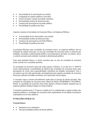 •   •   Necessidade de lei autorizando sua criação;
•   •   Conjugação de capitais públicos e privados;
•   •   Forma societária: sempre Sociedade Anônima;
•   •   Personalidade jurídica de direito privado;
•   •   Ausência das prerrogativas do poder público;
•   •   Possibilidade de penhora dos bens.


Aspectos comuns às Sociedades de Economia Mista e às Empresas Públicas:

•   •   A necessidade de lei autorizando a sua criação;
•   •   Personalidade jurídica de direito privado;
•   •   Ausência das prerrogativas do Poder Público;
•   •   Possibilidade de penhora dos bens.


A principal diferença entre sociedades de economia mista e as empresas públicas está na
formação do capital social que, no caso das sociedades de economia mista, é subscrito por
entidades vinculadas à administração pública e por particulares, devendo, no entanto, haver
o controle acionário pela entidade vinculada à administração pública.

Uma outra distinção básica é a forma societária que, no caso da sociedade de economia
mista, só pode ser a sociedade anônima.

As sociedades de economia mista não estão sujeitas à falência. A Lei das S/A, n° 6404/76
exclui expressamente a possibilidade da falência das sociedades de economia mista, pelo
pressuposto de existir uma responsabilidade subsidiária da entidade controladora. Esse é
um aspecto que tem sido questionado, principalmente para aquelas sociedades de economia
mista que exploram atividade econômica, por representar um privilégio.

A execução segue o mesmo procedimento usado para as pessoas de direito privados. São
exemplos de sociedades de economia mista: Banco do Brasil, PETROBRAS, TELEBRAS.
Porém, as sociedades de economia mista estão sujeitas à Justiça Estadual, enquanto que as
empresas públicas federais litigam na Justiça Federal.

A Emenda Constitucional n° 19 previu a edição de Lei, estabelecendo o regime jurídico das
empresas públicas e sociedades de economia mista exploradoras de atividades econômicas
e prestadoras de serviços públicos.

FUNDAÇÕES PÚBLICAS:

Características:

•   •   Equiparam-se às autarquias;
•   •   Têm personalidade jurídica de direito público;
 