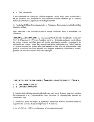 •   •   Base patrimonial.

O posicionamento das Fundações Públicas sempre foi variado. Hoje, com o advento da CF/
88, foi encerrada essa dubiedade de posicionamento quando determina que a Fundação
Pública é submetida ao regime da administração indireta.

As Fundações Públicas foram equiparadas às Autarquias. Possuem personalidade jurídica
de direito público.

Hoje, não mais existe justificativa para se manter a diferença entre as Fundações e as
Autarquias.

 ORGANIZACÕES SOCIAIS: são entidades de Direito Privado, disciplinadas pela Lei n°
9.637 de 15 de maio de 1998, sem finalidade lucrativa e destinadas a atuarem em atividades
de ensino, pesquisa científica, desenvolvimento tecnológico, proteção e preservação do
meio ambiente, cultura e saúde. Tais entidades são assim qualificadas pelo Poder Executivo
e celebram contrato de gestão pelo qual poderão receber recursos orçamentários, bens
públicos e cessão de servidores públicos. Não integram a chamada Administração Indireta,
podendo ser classificadas como entes de cooperação.




PARTICULARES EM COLABORAÇÃO COM A ADMINISTRAÇÃO PÚBLICA:

1. 1. PERMISSIONÁRIOS;
2. 2. CONCESSIONÁRIOS.


O conceito doutrinário de administração indireta é mais amplo do que o legal, pois inclui as
Permissionárias e as Concessionárias como integrante da administração indireta, ao
contrário do legal.

A Constituição prevê, no artigo 175, a prestação de serviços públicos, mediante concessão
ou permissão, na forma da Lei e sempre através de licitação.

A Lei n°8.987, de 13.02.95, regulamentou tal norma constitucional.
 