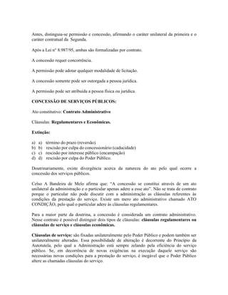 Antes, distinguia-se permissão e concessão, afirmando o caráter unilateral da primeira e o
caráter contratual da Segunda.

Após a Lei n° 8.987/95, ambas são formalizadas por contrato.

A concessão requer concorrência.

A permissão pode adotar qualquer modalidade de licitação.

A concessão somente pode ser outorgada a pessoa jurídica.

A permissão pode ser atribuída a pessoa física ou jurídica.

CONCESSÃO DE SERVIÇOS PÚBLICOS:

Ato constitutivo: Contrato Administrativo

Cláusulas: Regulamentares e Econômicas.

Extinção:

a)   a)   término do prazo (reversão)
b)   b)   rescisão por culpa do concessionário (caducidade)
c)   c)   rescisão por interesse público (encampação)
d)   d)   rescisão por culpa do Poder Público.

Doutrinariamente, existe divergência acerca da natureza do ato pelo qual ocorre a
concessão dos serviços públicos.

Celso A Bandeira de Melo afirma que: “A concessão se constitui através de um ato
unilateral da administração e o particular apenas adere a esse ato”. Não se trata de contrato
porque o particular não pode discutir com a administração as cláusulas referentes às
condições da prestação do serviço. Existe um mero ato administrativo chamado ATO
CONDIÇÃO, pelo qual o particular adere às cláusulas regulamentares.

Para a maior parte da doutrina, a concessão é considerada um contrato administrativo.
Nesse contrato é possível distinguir dois tipos de cláusulas: cláusulas regulamentares ou
cláusulas de serviço e cláusulas econômicas.

Cláusulas de serviço: são fixadas unilateralmente pelo Poder Público e podem também ser
unilateralmente alteradas. Essa possibilidade de alteração é decorrente do Princípio da
Autotutela, pelo qual a Administração está sempre zelando pela eficiência do serviço
público. Se, em decorrência de novas exigências na execução daquele serviço são
necessárias novas condições para a prestação do serviço, é inegável que o Poder Público
altere as chamadas cláusulas do serviço.
 