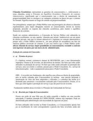 Cláusulas Econômicas: representam as garantias do concessionário e , relativamente a
essas cláusulas, existe o Princípio do Equilíbrio Econômico Financeiro do contrato
Administrativo, significando que o concessionário tem o direito de manutenção da
proporcionalidade entre os encargos e as vantagens existentes na época em que o contrato
foi firmado. Significa manter ao longo do contrato tal proporcionalidade.

Em conseqüência, sempre que o Poder Público usar sua prerrogativa de alterar as cláusulas
regulamentares, para impor obrigações maiores ao concessionário, deverá na mesma
proporção, proceder ao reajuste das cláusulas econômicas, para manter o equilíbrio
financeiro do contrato.

Sendo um contrato administrativo, a Concessão de Serviço Público está submetida às
cláusulas exorbitantes, ou seja, aquelas cláusulas que seriam inadmissíveis em um ajuste
de direito privado, mas que se tornam admissíveis e legítimas no contrato administrativo
porque nele o Poder Público encontra-se em uma posição de ascendência em face do
interesse público envolvido no contrato. É por esse motivo que o Poder Público pode:
alterar cláusula do serviço; impor penalidades ao concessionário; rescindir o contrato
sem ingressar em juízo, por um mero ato da administração.

Extinção do contrato de Concessão:

a) a) Término do prazo:

   É a hipótese normal, costuma-se chamar de REVERSÃO, que é uma denominação
   imprópria. Chama-se de reversão, em decorrência do destino dos bens que estão sendo
   utilizados na prestação do serviço. Os bens que estão sendo utilizados na prestação dos
   serviços, uma vez extinto o contrato, passam para o Poder Concedente. Ex.: serviço de
   telecomunicações – todo o equipamento passa para o Poder Concedente.


   OBS : A reversão tem fundamento, não significa uma ofensa ao direito de propriedade,
   pois as tarifas cobradas pelo Concessionário já incluem uma parcela destinada à
   amortização do valor dos bens adquiridos e utilizados ( a cobrança das tarifas já é
   destinada para amortizar o investimento realizado pelo Concessionário). Porém, só os
   bens que estão ligados à prestação do serviço é que são passíveis de reversão.

 Fundamento também dessa reversão é o Princípio da Continuidade do Serviço.

b) b) Rescisão por Culpa do Concessionário:

   Ocorre em razão de uma falta que ele tenha cometido e implica em uma rescisão
   antecipada. É também chamada de CADUCIDADE, embora seja imprópria. Pode ser
   determinada pela administração sem necessidade de ingressar em juízo.

   Os bens utilizados irão reverter ao Poder Concedente, e o Concessionário apenas fará
   jus ao recebimento do valor correspondente à parcela dos bens revertidos ainda não
 