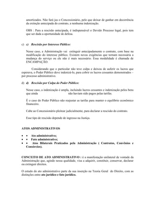 amortizados. Não fará jus o Concessionário, pelo que deixar de ganhar em decorrência
    da extinção antecipada do contrato, a nenhuma indenização.

    OBS : Para a rescisão antecipada, é indispensável o Devido Processo legal, pois tem
    que ser dada a oportunidade de defesa.


c) c) Rescisão por Interesse Público:

    Nesse caso, a Administração vai extinguir antecipadamente o contrato, com base na
    modificação do interesse público. Existem novas exigências que tornam necessária a
    mudança do serviço ou ele não é mais necessário. Essa modalidade é chamada de
    ENCAMPAÇÃO.

        Considerando que o particular não teve culpa e deixou de auferir os lucros que
esperava, o Poder Público deve indenizá-lo, para cobrir os lucros cessantes demonstrados –
por processo administrativo.

d) d) Rescisão por Culpa do Poder Público:

    Nesse caso, a indenização é ampla, incluindo lucros cessantes e indenização pelos bens
    que ainda                        não haviam sido pagos pelas tarifas.

    É o caso do Poder Público não reajustar as tarifas para manter o equilíbrio econômico
    financeiro.

    Cabe ao Concessionário pleitear judicialmente, para declarar a rescisão do contrato.

    Esse tipo de rescisão depende de ingresso na Justiça.


ATOS ADMINISTRATIVOS

•   • Ato administrativo;
•   • Fato administrativo;
•   •   Atos Bilaterais Praticados pela Administração ( Contratos, Convênios e
    Consórcios).


CONCEITO DE ATO ADMINISTRATIVO : é a manifestação unilateral de vontade da
Administração que, agindo nessa qualidade, visa a adquirir, constituir, conservar, declarar
ou extinguir direitos.

O estudo do ato administrativo parte da sua inserção na Teoria Geral do Direito, com as
distinções entre ato jurídico e fato jurídico.
 