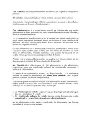 Fato Jurídico: é um acontecimento material involuntário, que vai produzir conseqüências
jurídicas.

Ato Jurídico: é uma manifestação de vontade destinada a produzir efeitos jurídicos.

Essa distinção é transplantada para o Direito Administrativo, colocando-se de um lado, o
ato administrativo e, do outro, o fato administrativo


Fato Administrativo: é o acontecimento material da Administração, que produz
conseqüências jurídicas. No entanto, não traduz uma manifestação de vontade voltada para
produção dessas conseqüências.

Ex.: A construção de uma obra pública; o ato de ministrar uma aula em escola pública; o
ato de realizar uma cirurgia em hospital público, são exemplos de Fatos Administrativos,
pois esses atos estão voltados para o âmbito técnico, encerram a sua finalidade em si
mesmos, na sua própria realização.

O Fato Administrativo não se destina a produzir efeitos no mundo jurídico, embora muitas
vezes esses efeitos ocorram, como exemplo, uma obra pública mal executada vai causar
danos aos administrados, ensejando indenização. Uma cirurgia mal realizada em um
hospital público, que também enseja a responsabilidade do Estado.

Portanto, pode haver conseqüências jurídicas em relação a esses fatos, no entanto, não são
decorrentes de ato voluntário da Administração, não são desejados.

Ato Administrativo: diferentemente do fato administrativo, o ato administrativo
caracteriza-se como uma manifestação unilateral da Administração, preordenada à
produção de efeitos jurídicos.

O conceito de ato administrativo, segundo Hely Lopes Meirelles “ é a manifestação
unilateral de vontade da administração que, agindo nessa qualidade, visa a adquirir,
constituir, conservar, declarar ou extinguir direitos”.

Esse conceito permite inicialmente distinguir o ato administrativo do fato administrativo e
também permite a distinção entre atos administrativos e atos de Direito Privado, e ainda,
em relação aos atos bilaterais praticados pela Administração.


a) a) Manifestação de vontade: é o primeiro aspecto da distinção entre ato e fato, pois
   fato não é manifestação de vontade;
b) b) Manifestação unilateral de vontade: também permite distinguir entre os atos
   administrativos e os atos bilaterais praticados pela Administração.

No ato administrativo existe apenas a manifestação da Administração, não havendo
necessidade de um concurso de vontades.
 
