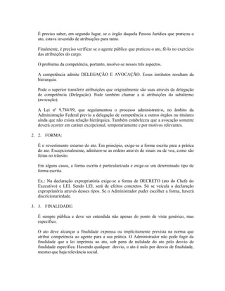 É preciso saber, em segundo lugar, se o órgão daquela Pessoa Jurídica que praticou o
  ato, estava investido de atribuições para tanto.

  Finalmente, é preciso verificar se o agente público que praticou o ato, fê-lo no exercício
  das atribuições do cargo.

  O problema da competência, portanto, resolve-se nesses três aspectos.

  A competência admite DELEGAÇÃO E AVOCAÇÃO. Esses institutos resultam da
  hierarquia.

  Pode o superior transferir atribuições que originalmente são suas através da delegação
  de competência (Delegação). Pode também chamar a si atribuições do subalterno
  (avocação).

  A Lei nº 9.784/99, que regulamentou o processo administrativo, no âmbito da
  Administração Federal previu a delegação de competência a outros órgãos ou titulares
  ainda que não exista relação hierárquica. Também estabeleceu que a avocação somente
  deverá ocorrer em caráter excepcional, temporariamente e por motivos relevantes.

2. 2. FORMA:

  É o revestimento externo do ato. Em princípio, exige-se a forma escrita para a prática
  do ato. Excepcionalmente, admitem-se as ordens através de sinais ou de voz, como são
  feitas no trânsito.

  Em alguns casos, a forma escrita é particularizada e exige-se um determinado tipo de
  forma escrita.

  Ex.: Na declaração expropriatória exige-se a forma de DECRETO (ato do Chefe do
  Executivo) e LEI. Sendo LEI, será de efeitos concretos. Só se veicula a declaração
  expropriatória através desses tipos. Se o Administrador puder escolher a forma, haverá
  discricionariedade.

3. 3. FINALIDADE:

  É sempre pública e deve ser entendida não apenas do ponto de vista genérico, mas
  específico.

  O ato deve alcançar a finalidade expressa ou implicitamente prevista na norma que
  atribui competência ao agente para a sua prática. O Administrador não pode fugir da
  finalidade que a lei imprimiu ao ato, sob pena de nulidade do ato pelo desvio de
  finalidade específica. Havendo qualquer desvio, o ato é nulo por desvio de finalidade,
  mesmo que haja relevância social.
 