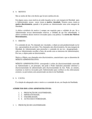4. 4. MOTIVO

  São as razões de fato e de direito que levam à prática do ato.

  Em alguns casos, esses motivos já estão traçados na lei, sem margem de liberdade para
  o Administrador, nesses casos, temos o motivo vinculado. Noutros casos, temos o
  motivo discricionário, quando a lei permite ao Administrador uma certa margem de
  liberdade.

  A efetiva existência do motivo é sempre um requisito para a validade do ato. Se o
  Administrador invoca determinados motivos, a validade do ato fica subordinada à
  efetiva existência desses motivos invocados para a sua prática. É a teoria dos Motivos
  Determinantes.

5. 5. OBJETO:

  É o conteúdo do ato. No chamado ato vinculado, o objeto já está predeterminado na lei
  (ex.: aposentadoria do servidor). Nos chamados atos discricionários, há uma margem de
  liberdade do Administrador para preencher o conteúdo do ato (ex.: desapropriação –
  cabe ao Administrador escolher o bem, de acordo com os interesses da Administração).
  Por isso, o objeto pode ser discricionário.

  Motivo e Objeto, nos chamados atos discricionários, caracterizam o que se denomina de
  MÉRITO ADMINISTRATIVO.

  MÉRITO ADMINISTRATIVO: corresponde à esfera de discricionariedade reservada
  ao Administrador e, em princípio, não pode o Poder Judiciário pretender substituir a
  discricionariedade do administrador pela discricionaridade do Juiz. Pode, no entanto,
  examinar os motivos invocados pelo Administrador para verificar se eles efetivamente
  existem e se porventura está caracterizado um desvio de finalidade.


6. 6. CAUSA:

  É a relação de adequação entre o motivo e o conteúdo do ato, em função da finalidade.


ATRIBUTOS DOS ATOS ADMINISTRATIVOS:

      1.   1.   PRESUNÇÃO DE LEGITIMIDADE;
      2.   2.   IMPERATIVIDADE;
      3.   3.   EXIGIBILIDADE;
      4.   4.   AUTO-EXECUTORIEDADE.


1. 1. PRESUNÇÃO DE LEGITIMIDADE:
 
