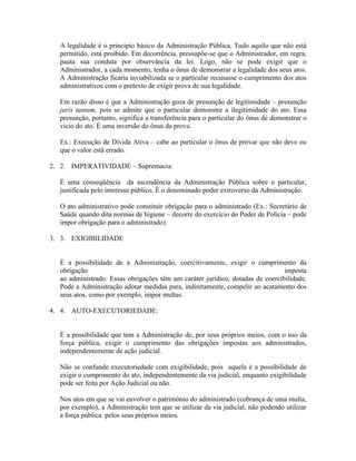 A legalidade é o princípio básico da Administração Pública. Tudo aquilo que não está
  permitido, está proibido. Em decorrência, pressupõe-se que o Administrador, em regra,
  pauta sua conduta por observância da lei. Logo, não se pode exigir que o
  Administrador, a cada momento, tenha o ônus de demonstrar a legalidade dos seus atos.
  A Administração ficaria inviabilizada se o particular recusasse o cumprimento dos atos
  administrativos com o pretexto de exigir prova de sua legalidade.

  Em razão disso é que a Administração goza de presunção de legitimidade – presunção
  juris tantum, pois se admite que o particular demonstre a ilegitimidade do ato. Essa
  presunção, portanto, significa a transferência para o particular do ônus de demonstrar o
  vício do ato. É uma inversão do ônus da prova.

  Ex.: Execução de Dívida Ativa – cabe ao particular o ônus de provar que não deve ou
  que o valor está errado.

2. 2. IMPERATIVIDADE – Supremacia:

  É uma conseqüência da ascendência da Administração Pública sobre o particular,
  justificada pelo interesse público. É o denominado poder extroverso da Administração.

  O ato administrativo pode constituir obrigação para o administrado (Ex.: Secretário de
  Saúde quando dita normas de higiene – decorre do exercício do Poder de Polícia – pode
  impor obrigação para o administrado).

3. 3. EXIGIBILIDADE


  È a possibilidade de a Administração, coercitivamente, exigir o cumprimento da
  obrigação                                                                    imposta
  ao administrado. Essas obrigações têm um caráter jurídico, dotadas de coercibilidade.
  Pode a Administração adotar medidas para, indiretamente, compelir ao acatamento dos
  seus atos, como por exemplo, impor multas.

4. 4. AUTO-EXECUTORIEDADE:


  É a possibilidade que tem a Administração de, por seus próprios meios, com o uso da
  força pública, exigir o cumprimento das obrigações impostas aos administrados,
  independentemente de ação judicial.

  Não se confunde executoriedade com exigibilidade, pois aquela é a possibilidade de
  exigir o cumprimento do ato, independentemente da via judicial, enquanto exigibilidade
  pode ser feita por Ação Judicial ou não.

  Nos atos em que se vai envolver o patrimônio do administrado (cobrança de uma multa,
  por exemplo), a Administração tem que se utilizar da via judicial, não podendo utilizar
  a força pública pelos seus próprios meios.
 