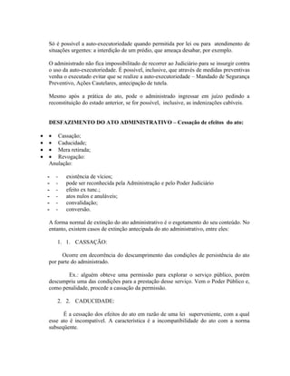Só é possível a auto-executoriedade quando permitida por lei ou para atendimento de
    situações urgentes: a interdição de um prédio, que ameaça desabar, por exemplo.

    O administrado não fica impossibilitado de recorrer ao Judiciário para se insurgir contra
    o uso da auto-executoriedade. É possível, inclusive, que através de medidas preventivas
    venha o executado evitar que se realize a auto-executoriedade – Mandado de Segurança
    Preventivo, Ações Cautelares, antecipação de tutela.

    Mesmo após a prática do ato, pode o administrado ingressar em juízo pedindo a
    reconstituição do estado anterior, se for possível, inclusive, as indenizações cabíveis.


    DESFAZIMENTO DO ATO ADMINISTRATIVO – Cessação de efeitos do ato:

•   • Cassação;
•   • Caducidade;
•   • Mera retirada;
•   • Revogação:
    Anulação:

    -   -   existência de vícios;
    -   -   pode ser reconhecida pela Administração e pelo Poder Judiciário
    -   -   efeito ex tunc.;
    -   -   atos nulos e anuláveis;
    -   -   convalidação;
    -   -   conversão.

    A forma normal de extinção do ato administrativo é o esgotamento do seu conteúdo. No
    entanto, existem casos de extinção antecipada do ato administrativo, entre eles:

        1. 1. CASSAÇÃO:

          Ocorre em decorrência do descumprimento das condições de persistência do ato
    por parte do administrado.

           Ex.: alguém obteve uma permissão para explorar o serviço público, porém
    descumpriu uma das condições para a prestação desse serviço. Vem o Poder Público e,
    como penalidade, procede a cassação da permissão.

        2. 2. CADUCIDADE:

          É a cessação dos efeitos do ato em razão de uma lei superveniente, com a qual
    esse ato é incompatível. A característica é a incompatibilidade do ato com a norma
    subseqüente.
 