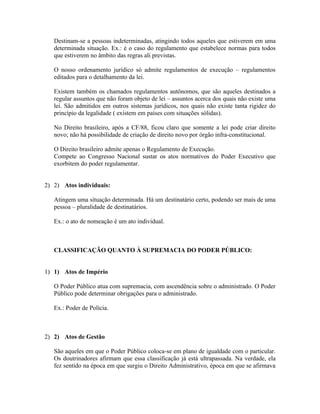 Destinam-se a pessoas indeterminadas, atingindo todos aqueles que estiverem em uma
   determinada situação. Ex.: é o caso do regulamento que estabelece normas para todos
   que estiverem no âmbito das regras ali previstas.

   O nosso ordenamento jurídico só admite regulamentos de execução – regulamentos
   editados para o detalhamento da lei.

   Existem também os chamados regulamentos autônomos, que são aqueles destinados a
   regular assuntos que não foram objeto de lei – assuntos acerca dos quais não existe uma
   lei. São admitidos em outros sistemas jurídicos, nos quais não existe tanta rigidez do
   princípio da legalidade ( existem em países com situações sólidas).

   No Direito brasileiro, após a CF/88, ficou claro que somente a lei pode criar direito
   novo; não há possibilidade de criação de direito novo por órgão infra-constitucional.

   O Direito brasileiro admite apenas o Regulamento de Execução.
   Compete ao Congresso Nacional sustar os atos normativos do Poder Executivo que
   exorbitem do poder regulamentar.


2) 2) Atos individuais:

   Atingem uma situação determinada. Há um destinatário certo, podendo ser mais de uma
   pessoa – pluralidade de destinatários.

   Ex.: o ato de nomeação é um ato individual.



   CLASSIFICAÇÃO QUANTO À SUPREMACIA DO PODER PÚBLICO:


1) 1) Atos de Império

   O Poder Público atua com supremacia, com ascendência sobre o administrado. O Poder
   Público pode determinar obrigações para o administrado.

   Ex.: Poder de Polícia.



2) 2) Atos de Gestão

   São aqueles em que o Poder Público coloca-se em plano de igualdade com o particular.
   Os doutrinadores afirmam que essa classificação já está ultrapassada. Na verdade, ela
   fez sentido na época em que surgiu o Direito Administrativo, época em que se afirmava
 